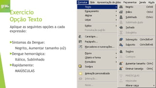 Exercício
Opção Texto
Aplique as seguintes opções a cada
expressão:
Sintomas da Dengue:
Negrito, Aumentar tamanho (x2)
Dengue hemorrágica:
Itálico, Sublinhado
Rapidamente:
MAIÚSCULAS
 