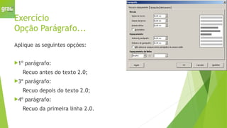 Exercício
Opção Parágrafo...
Aplique as seguintes opções:
1º parágrafo:
Recuo antes do texto 2.0;
3º parágrafo:
Recuo depois do texto 2.0;
4º parágrafo:
Recuo da primeira linha 2.0.
 