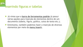 Inserindo figuras e tabelas
 Já vimos que a barra de ferramentas padrão já possui
várias opções para inserção de elementos dentro de um
documento (tabela, figura, gráfico, caixa de texto etc.);
 Entretanto, também podemos fazer a inserção de diversos
elementos por meio do menu Inserir.
 