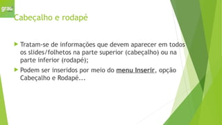 Cabeçalho e rodapé
 Tratam-se de informações que devem aparecer em todos
os slides/folhetos na parte superior (cabeçalho) ou na
parte inferior (rodapé);
 Podem ser inseridos por meio do menu Inserir, opção
Cabeçalho e Rodapé...
 