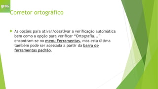 Corretor ortográfico
 As opções para ativar/desativar a verificação automática
bem como a opção para verificar “Ortografia...”
encontram-se no menu Ferramentas, mas esta última
também pode ser acessada a partir da barra de
ferramentas padrão.
 