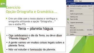 Exercício
Opção Ortografia e Gramática...
 Crie um slide com o texto abaixo e verifique a
ortografia utilizando a opção “Ortografia...”
(ou o atalho F7).
 