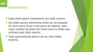 Slide mestre
 Cada slide possui exatamente um slide mestre;
 Um slide mestre determina estilo de formatação
de texto para título e estrutura de tópicos, bem
como modelo de plano de fundo para os slides que
utilizam este slide mestre;
 Toda apresentação possui um ou mais slides
mestres.
 