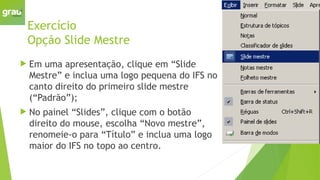 Exercício
Opção Slide Mestre
 Em uma apresentação, clique em “Slide
Mestre” e inclua uma logo pequena do IFS no
canto direito do primeiro slide mestre
(“Padrão”);
 No painel “Slides”, clique com o botão
direito do mouse, escolha “Novo mestre”,
renomeie-o para “Título” e inclua uma logo
maior do IFS no topo ao centro.
 