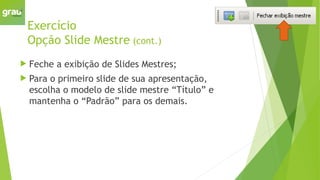 Exercício
Opção Slide Mestre (cont.)
 Feche a exibição de Slides Mestres;
 Para o primeiro slide de sua apresentação,
escolha o modelo de slide mestre “Título” e
mantenha o “Padrão” para os demais.
 