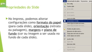 Propriedades do Slide
 No Impress, podemos alterar
configurações como formato do papel
(para cada slide), orientação (retrato
ou paisagem), margens e plano de
fundo (cor ou imagem a ser usada no
fundo de cada slide).
 