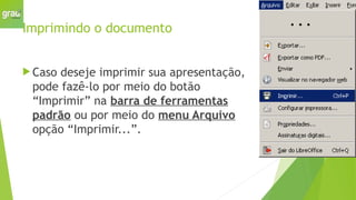 Imprimindo o documento
 Caso deseje imprimir sua apresentação,
pode fazê-lo por meio do botão
“Imprimir” na barra de ferramentas
padrão ou por meio do menu Arquivo
opção “Imprimir...”.
 