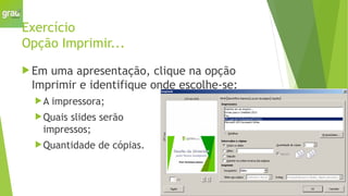 Exercício
Opção Imprimir...
 Em uma apresentação, clique na opção
Imprimir e identifique onde escolhe-se:
A impressora;
Quais slides serão
impressos;
Quantidade de cópias.
 