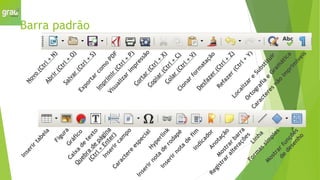 Barra padrão
N
o
v
o
(
C
t
r
l
+
N
)
A
b
r
i
r
(
C
t
r
l
+
O
)
S
a
l
v
a
r
(
C
t
r
l
+
S
)
E
x
p
o
r
t
a
r
c
o
m
o
P
D
F
I
m
p
r
i
m
i
r
(
C
t
r
l
+
P
)
V
i
s
u
a
l
i
z
a
r
i
m
p
r
e
s
s
ã
o
C
o
r
t
a
r
(
C
t
r
l
+
X
)
C
o
p
i
a
r
(
C
t
r
l
+
C
)
C
o
l
a
r
(
C
t
r
l
+
V
)
C
l
o
n
a
r
f
o
r
m
a
t
a
ç
ã
o
D
e
s
f
a
z
e
r
(
C
t
r
l
+
Z
)
R
e
f
a
z
e
r
(
C
t
r
l
+
Y
)
L
o
c
a
l
i
z
a
r
e
S
u
b
s
t
i
t
u
i
r
O
r
t
o
g
r
a
f
i
a
e
G
r
a
m
á
t
i
c
a
C
a
r
a
c
t
e
r
e
s
n
ã
o
i
m
p
r
i
m
í
v
e
i
s
I
n
s
e
r
i
r
t
a
b
e
l
a
F
i
g
u
r
a
G
r
á
f
i
c
o
C
a
i
x
a
d
e
t
e
x
t
o
Q
u
e
b
r
a
d
e
p
á
g
i
n
a
(
C
t
r
l
+
E
n
t
e
r
)
I
n
s
e
r
i
r
c
a
m
p
o
C
a
r
a
c
t
e
r
e
e
s
p
e
c
i
a
l
H
y
p
e
r
l
i
n
k
I
n
s
e
r
i
r
n
o
t
a
d
e
r
o
d
a
p
é
I
n
s
e
r
i
r
n
o
t
a
d
e
f
i
m
I
n
d
i
c
a
d
o
r
A
n
o
t
a
ç
ã
o
M
o
s
t
r
a
r
b
a
r
r
a
R
e
g
i
s
t
r
a
r
a
l
t
e
r
a
ç
õ
e
s
L
i
n
h
a
F
o
r
m
a
s
s
i
m
p
l
e
s
M
o
s
t
r
a
r
f
u
n
ç
õ
e
s
d
e
d
e
s
e
n
h
o
 