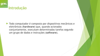 Introdução
 Todo computador é composto por dispositivos mecânicos e
eletrônicos (hardware) que, quando acionados
conjuntamente, executam determinadas tarefas segundo
um grupo de dados e instruções (software).
 