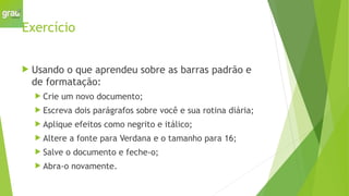 Exercício
 Usando o que aprendeu sobre as barras padrão e
de formatação:
 Crie um novo documento;
 Escreva dois parágrafos sobre você e sua rotina diária;
 Aplique efeitos como negrito e itálico;
 Altere a fonte para Verdana e o tamanho para 16;
 Salve o documento e feche-o;
 Abra-o novamente.
 