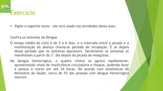 Exercício
 Digite o seguinte texto – ele será usado nas atividades desta aula:
Confira os sintomas da Dengue
O tempo médio do ciclo é de 5 a 6 dias, e o intervalo entre a picada e a
manifestação da doença chama-se período de incubação. É só depois
desse período que os sintomas aparecem. Geralmente os sintomas se
manifestam a partir do 3° dia depois da picada do mosquitos.
Na dengue hemorrágica, o quadro clínico se agrava rapidamente,
apresentando sinais de insuficiência circulatória e choque, podendo levar
a pessoa à morte em até 24 horas. De acordo com estatísticas do
Ministério da Saúde, cerca de 5% das pessoas com dengue hemorrágica
morrem.
 