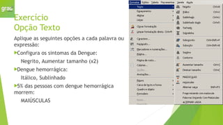Exercício
Opção Texto
Aplique as seguintes opções a cada palavra ou
expressão:
Configura os sintomas da Dengue:
Negrito, Aumentar tamanho (x2)
Dengue hemorrágica:
Itálico, Sublinhado
5% das pessoas com dengue hemorrágica
morrem:
MAIÚSCULAS
 