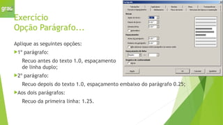 Exercício
Opção Parágrafo...
Aplique as seguintes opções:
1º parágrafo:
Recuo antes do texto 1.0, espaçamento
de linha duplo;
2º parágrafo:
Recuo depois do texto 1.0, espaçamento embaixo do parágrafo 0.25;
Aos dois parágrafos:
Recuo da primeira linha: 1.25.
 