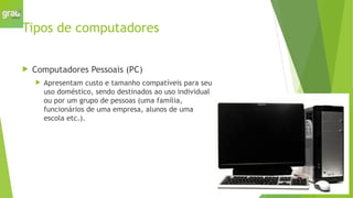 Tipos de computadores
 Computadores Pessoais (PC)
 Apresentam custo e tamanho compatíveis para seu
uso doméstico, sendo destinados ao uso individual
ou por um grupo de pessoas (uma família,
funcionários de uma empresa, alunos de uma
escola etc.).
 