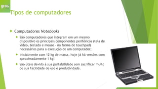 Tipos de computadores
 Computadores Notebooks
 São computadores que integram em um mesmo
dispositivo os principais componentes periféricos (tela de
vídeo, teclado e mouse – na forma de touchpad)
necessários para a execução de um computador;
 Inicialmente com 12 kg de massa, hoje já há versões com
aproximadamente 1 kg!
 São úteis devido à sua portabilidade sem sacrificar muito
de sua facilidade de uso e produtividade.
 