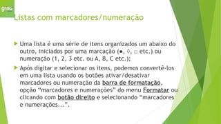 Listas com marcadores/numeração
 Uma lista é uma série de itens organizados um abaixo do
outro, iniciados por uma marcação (●, ◊, □ etc.) ou
numeração (1, 2, 3 etc. ou A, B, C etc.);
 Após digitar e selecionar os itens, podemos convertê-los
em uma lista usando os botões ativar/desativar
marcadores ou numeração da barra de formatação,
opção “marcadores e numerações” do menu Formatar ou
clicando com botão direito e selecionando “marcadores
e numerações...”.
 