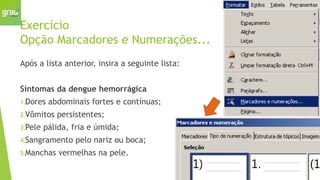 Exercício
Opção Marcadores e Numerações...
Após a lista anterior, insira a seguinte lista:
Sintomas da dengue hemorrágica
1.Dores abdominais fortes e contínuas;
2.Vômitos persistentes;
3.Pele pálida, fria e úmida;
4.Sangramento pelo nariz ou boca;
5.Manchas vermelhas na pele.
 