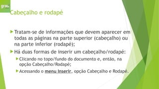 Cabeçalho e rodapé
 Tratam-se de informações que devem aparecer em
todas as páginas na parte superior (cabeçalho) ou
na parte inferior (rodapé);
 Há duas formas de inserir um cabeçalho/rodapé:
Clicando no topo/fundo do documento e, então, na
opção Cabeçalho/Rodapé;
Acessando o menu Inserir, opção Cabeçalho e Rodapé.
 
