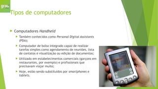 Tipos de computadores
 Computadores Handheld
 Também conhecidos como Personal Digital Assistants
(PDA);
 Computador de bolso integrado capaz de realizar
tarefas simples como agendamento de reuniões, lista
de contatos e visualização ou edição de documentos;
 Utilizado em estabelecimentos comerciais (garçons em
restaurantes, por exemplo) e profissionais que
precisavam viajar muito;
 Hoje, estão sendo substituídos por smartphones e
tablets.
 
