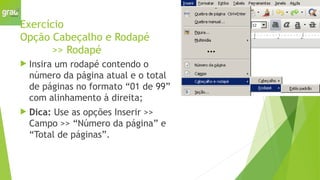 Exercício
Opção Cabeçalho e Rodapé
>> Rodapé
 Insira um rodapé contendo o
número da página atual e o total
de páginas no formato “01 de 99”
com alinhamento à direita;
 Dica: Use as opções Inserir >>
Campo >> “Número da página” e
“Total de páginas”.
 