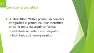 Corretor ortográfico
 O LibreOffice Writer possui um corretor
ortográfico e gramatical que identifica
erros no texto da seguinte forma:
Sublinhado vermelho – erro ortográfico;
Sublinhado azul – erro gramatical.
 