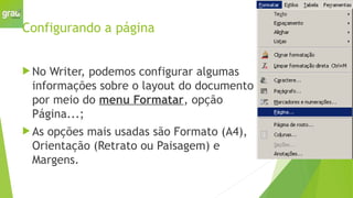 Configurando a página
 No Writer, podemos configurar algumas
informações sobre o layout do documento
por meio do menu Formatar, opção
Página...;
 As opções mais usadas são Formato (A4),
Orientação (Retrato ou Paisagem) e
Margens.
 