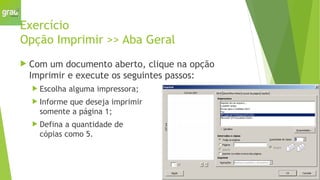 Exercício
Opção Imprimir >> Aba Geral
 Com um documento aberto, clique na opção
Imprimir e execute os seguintes passos:
 Escolha alguma impressora;
 Informe que deseja imprimir
somente a página 1;
 Defina a quantidade de
cópias como 5.
 