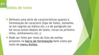 Estilos de texto
 Definem uma série de características quanto à
formatação de caractere (tipo de fonte, tamanho,
se em negrito ou itálico etc.) e de parágrafo (se
há recuo antes/depois do texto, recuo na primeira
linha, alinhamento etc.);
 Pode ser feito por meio da lista de estilos
presente na barra de formatação bem como por
meio do menu Estilos.
 