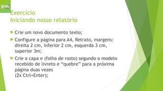Exercício
Iniciando nosso relatório
 Crie um novo documento texto;
 Configure a página para A4, Retrato, margens:
direita 2 cm, inferior 2 cm, esquerda 3 cm,
superior 3m;
 Crie a capa e (folha de rosto) segundo o modelo
recebido de livreto e “quebre” para a próxima
página duas vezes
(2x Ctrl+Enter);
 