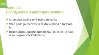 Exercício
Configurando espaço para sumário
 A terceira página será nosso sumário;
 Você pode já escrever o texto Sumário e formatá-
lo;
 Depois disso, quebre duas linhas (2x Enter) e pule
duas páginas (2x Ctrl+Enter).
 