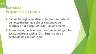 Exercício
Preparando os textos
 Da quinta página em diante, teremos o conteúdo
do nosso livreto, que são os conteúdos de
capitulo-1.txt e capitulo-2.txt, nessa ordem;
 Assim sendo, copie e cole o conteúdo de capitulo-
1.txt, quebre a página (Ctrl+Enter) e cole o
conteúdo de capitulo-2.txt.
 