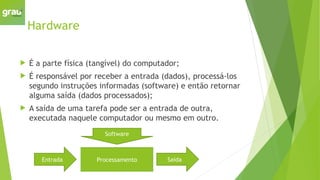 Hardware
 É a parte física (tangível) do computador;
 É responsável por receber a entrada (dados), processá-los
segundo instruções informadas (software) e então retornar
alguma saída (dados processados);
 A saída de uma tarefa pode ser a entrada de outra,
executada naquele computador ou mesmo em outro.
Entrada Saída
Processamento
Software
 