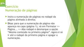 Exercício
Numeração de páginas
 Insira a numeração de páginas no rodapé da
página alinhada à direita;
 Dica: para que a numeração de página não
apareça na capa (página 1), vá em Formatar >>
Página... >> Aba rodapé e desmarque a opção
“Mesmo conteúdo na primeira página”. Agora é só
ir até o rodapé da primeira página e apagar a
numeração.
 