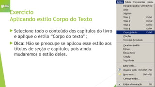 Exercício
Aplicando estilo Corpo do Texto
 Selecione todo o conteúdo dos capítulos do livro
e aplique o estilo “Corpo do texto”;
 Dica: Não se preocupe se aplicou esse estilo aos
títulos de seção e capítulo, pois ainda
mudaremos o estilo deles.
 