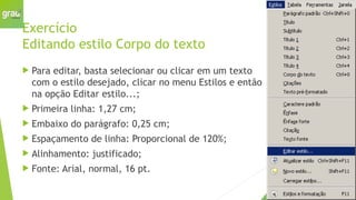 Exercício
Editando estilo Corpo do texto
 Para editar, basta selecionar ou clicar em um texto
com o estilo desejado, clicar no menu Estilos e então
na opção Editar estilo...;
 Primeira linha: 1,27 cm;
 Embaixo do parágrafo: 0,25 cm;
 Espaçamento de linha: Proporcional de 120%;
 Alinhamento: justificado;
 Fonte: Arial, normal, 16 pt.
 