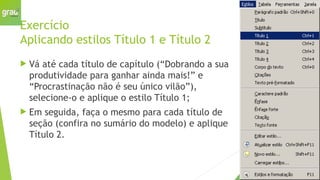 Exercício
Aplicando estilos Título 1 e Título 2
 Vá até cada título de capítulo (“Dobrando a sua
produtividade para ganhar ainda mais!” e
“Procrastinação não é seu único vilão”),
selecione-o e aplique o estilo Título 1;
 Em seguida, faça o mesmo para cada título de
seção (confira no sumário do modelo) e aplique
Título 2.
 