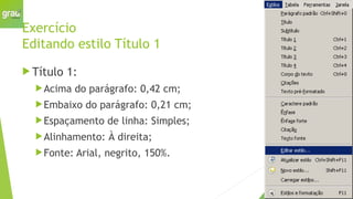 Exercício
Editando estilo Título 1
 Título 1:
Acima do parágrafo: 0,42 cm;
Embaixo do parágrafo: 0,21 cm;
Espaçamento de linha: Simples;
Alinhamento: À direita;
Fonte: Arial, negrito, 150%.
 