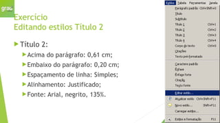 Exercício
Editando estilos Título 2
 Título 2:
Acima do parágrafo: 0,61 cm;
Embaixo do parágrafo: 0,20 cm;
Espaçamento de linha: Simples;
Alinhamento: Justificado;
Fonte: Arial, negrito, 135%.
 