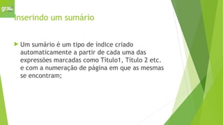 Inserindo um sumário
 Um sumário é um tipo de índice criado
automaticamente a partir de cada uma das
expressões marcadas como Título1, Título 2 etc.
e com a numeração de página em que as mesmas
se encontram;
 