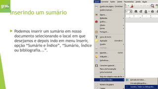Inserindo um sumário
 Podemos inserir um sumário em nosso
documento selecionando o local em que
desejamos e depois indo em menu Inserir,
opção “Sumário e Índice”, “Sumário, Índice
ou bibliografia...”.
 