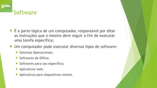 Software
 É a parte lógica de um computador, responsável por ditar
as instruções que o mesmo deve seguir a fim de executar
uma tarefa específica;
 Um computador pode executar diversos tipos de software:
 Sistemas Operacionais;
 Softwares de Office;
 Softwares para uso específico;
 Aplicativos web;
 Aplicativos para dispositivos móveis.
 