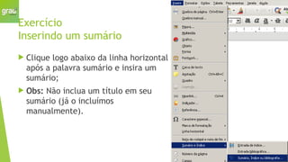 Exercício
Inserindo um sumário
 Clique logo abaixo da linha horizontal
após a palavra sumário e insira um
sumário;
 Obs: Não inclua um título em seu
sumário (já o incluímos
manualmente).
 