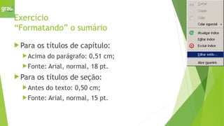 Exercício
“Formatando” o sumário
 Para os títulos de capítulo:
Acima do parágrafo: 0,51 cm;
Fonte: Arial, normal, 18 pt.
 Para os títulos de seção:
Antes do texto: 0,50 cm;
Fonte: Arial, normal, 15 pt.
 