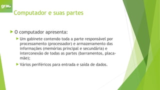 Computador e suas partes
 O computador apresenta:
 Um gabinete contendo toda a parte responsável por
processamento (processador) e armazenamento das
informações (memórias principal e secundária) e
interconexão de todas as partes (barramentos, placa-
mãe);
 Vários periféricos para entrada e saída de dados.
 