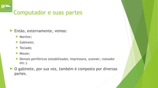 Computador e suas partes
 Então, externamente, vemos:
 Monitor;
 Gabinete;
 Teclado;
 Mouse;
 Demais periféricos (estabilizador, impressora, scanner, roteador
etc.).
 O gabinete, por sua vez, também é composto por diversas
partes.
 