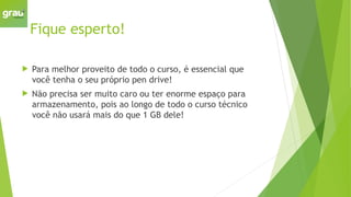 Fique esperto!
 Para melhor proveito de todo o curso, é essencial que
você tenha o seu próprio pen drive!
 Não precisa ser muito caro ou ter enorme espaço para
armazenamento, pois ao longo de todo o curso técnico
você não usará mais do que 1 GB dele!
 