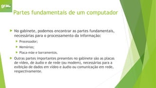 Partes fundamentais de um computador
 No gabinete, podemos encontrar as partes fundamentais,
necessárias para o processamento da informação:
 Processador;
 Memórias;
 Placa-mãe e barramentos.
 Outras partes importantes presentes no gabinete são as placas
de vídeo, de áudio e de rede (ou modem), necessárias para a
exibição de dados em vídeo e áudio ou comunicação em rede,
respectivamente.
 