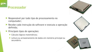 Processador
 Responsável por todo tipo de processamento no
computador;
 Recebe cada instrução do software e executa a operação
definida;
 Principais tipos de operações:
 Cálculos lógicos-matemáticos;
 Leitura ou armazenamento de dados em memória principal ou
secundária.
 