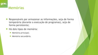 Memórias
 Responsáveis por armazenar as informações, seja de forma
temporária (durante a execução de programas), seja de
forma persistente;
 Há dois tipos de memória:
 Memória principal;
 Memória secundária.
 